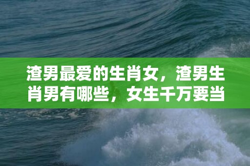 渣男最爱的生肖女，渣男生肖男有哪些，女生千万要当心