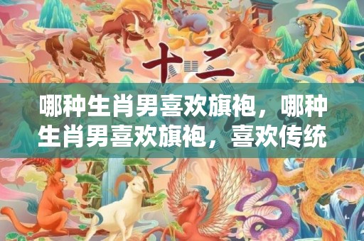 哪种生肖男喜欢旗袍，哪种生肖男喜欢旗袍，喜欢传统女生的生肖男