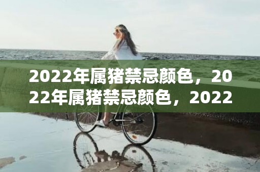 2022年属猪禁忌颜色，2022年属猪禁忌颜色，2022属猪人幸运色