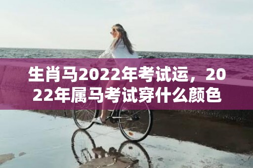 生肖马2022年考试运，2022年属马考试穿什么颜色，2022年属马禁忌颜色