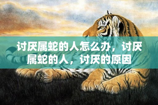 讨厌属蛇的人怎么办，讨厌属蛇的人，讨厌的原因