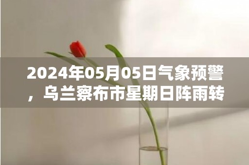 2024年05月05日气象预警，乌兰察布市星期日阵雨转多云最高温度20度