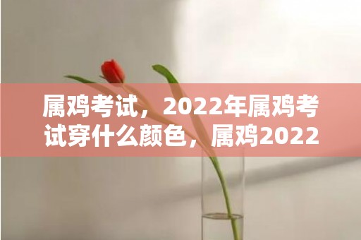 属鸡考试，2022年属鸡考试穿什么颜色，属鸡2022年佩戴什么