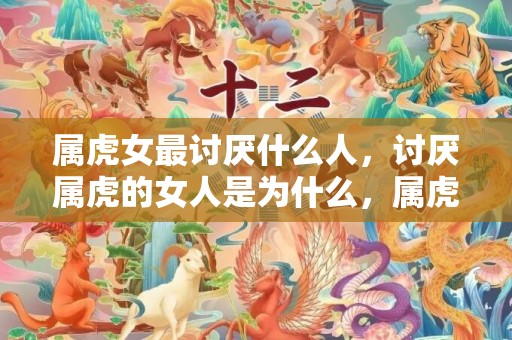 属虎女最讨厌什么人，讨厌属虎的女人是为什么，属虎女人的脾气秉性