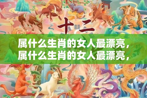 属什么生肖的女人最漂亮，属什么生肖的女人最漂亮，他人眼中的风景线