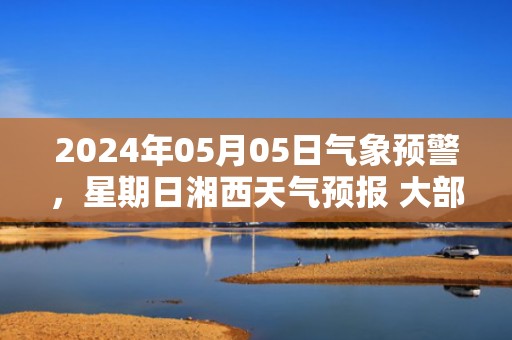 2024年05月05日气象预警，星期日湘西天气预报 大部多云