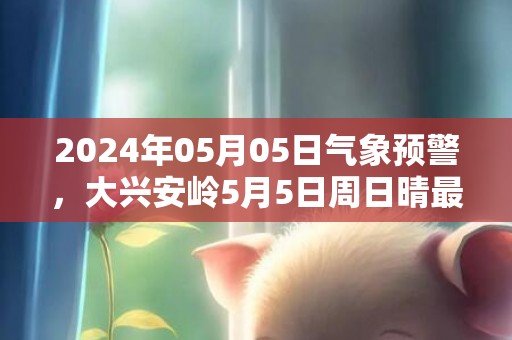 2024年05月05日气象预警，大兴安岭5月5日周日晴最高气温18℃
