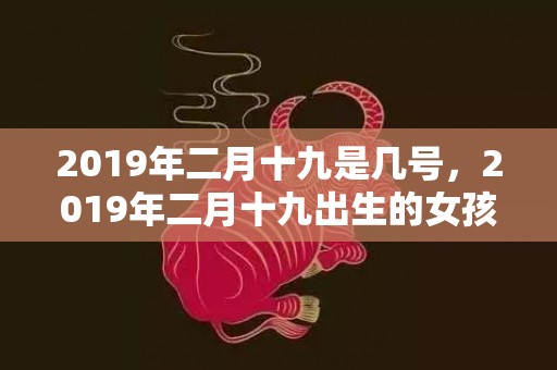 2019年二月十九是几号，2019年二月十九出生的女孩怎么样起名字，五行属什么