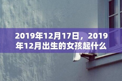 2019年12月17日，2019年12月出生的女孩起什么名字吉祥，不适合用哪些字