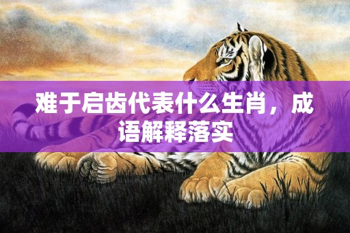 难于启齿代表什么生肖，成语解释落实