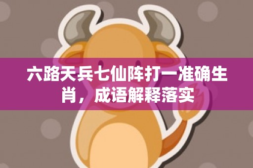 六路天兵七仙阵打一准确生肖，成语解释落实