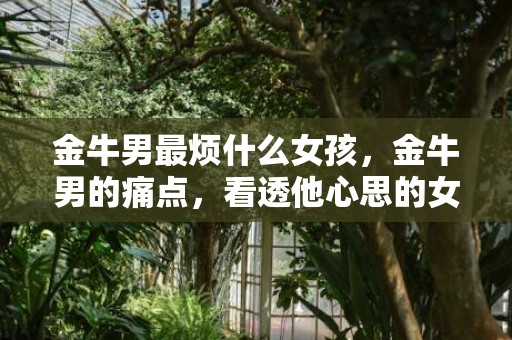 金牛男最烦什么女孩，金牛男的痛点，看透他心思的女孩可嘿一边去