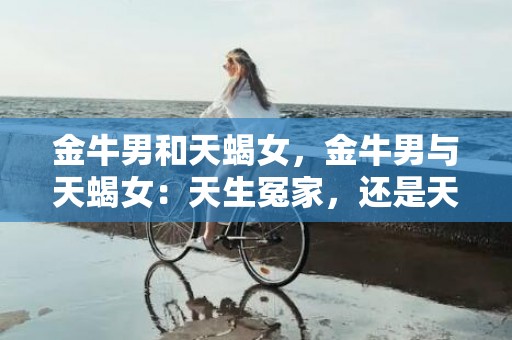 金牛男和天蝎女，金牛男与天蝎女：天生冤家，还是天作之合？