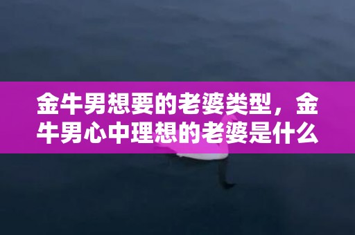 金牛男想要的老婆类型，金牛男心中理想的老婆是什么类型的？
