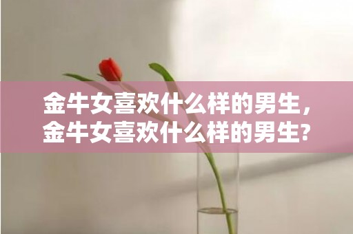 金牛女喜欢什么样的男生，金牛女喜欢什么样的男生?