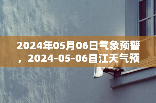 2024年05月06日气象预警，2024-05-06昌江天气预报 大部多云