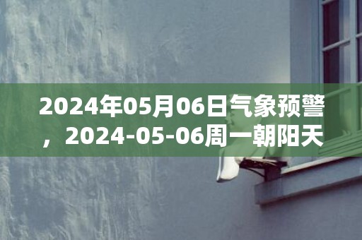 2024年05月06日气象预警，2024-05-06周一朝阳天气预报 大部阴转多云