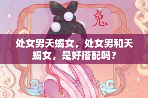处女男天蝎女，处女男和天蝎女，是好搭配吗？