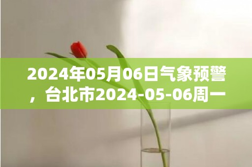 2024年05月06日气象预警，台北市2024-05-06周一天气预报 大部小雨转阴