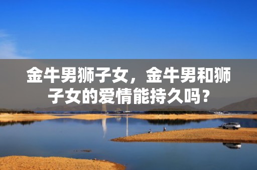 金牛男狮子女，金牛男和狮子女的爱情能持久吗？