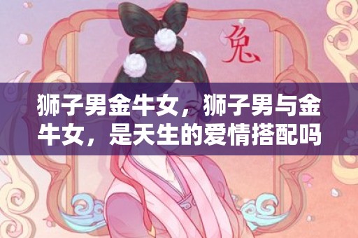 狮子男金牛女，狮子男与金牛女，是天生的爱情搭配吗？