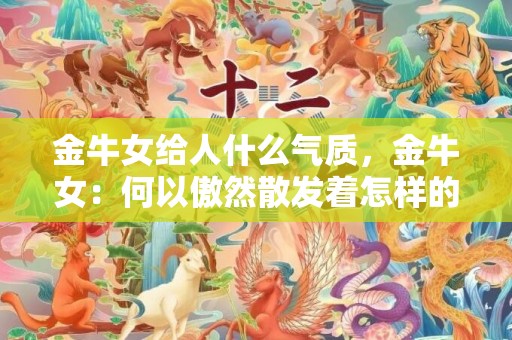 金牛女给人什么气质，金牛女：何以傲然散发着怎样的气质？