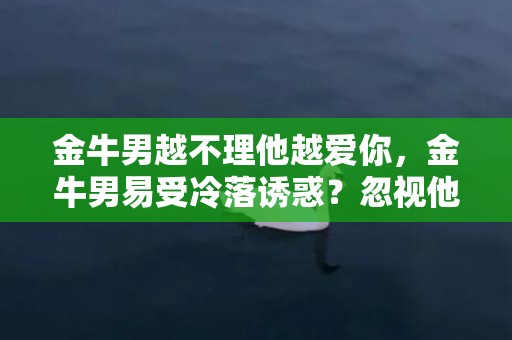 金牛男越不理他越爱你，金牛男易受冷落诱惑？忽视他成为逆向“爱情魔咒”！