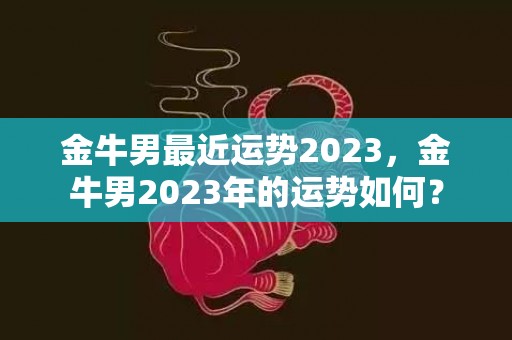 金牛男最近运势2023，金牛男2023年的运势如何？