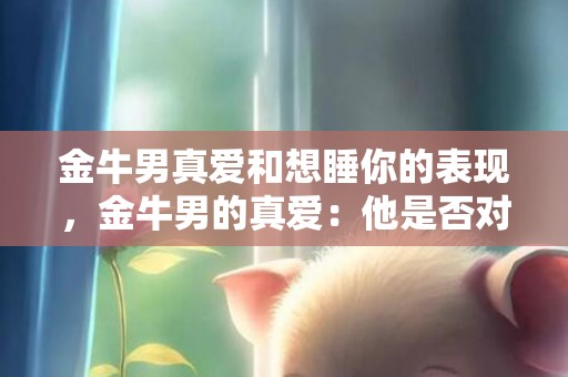 金牛男真爱和想睡你的表现，金牛男的真爱：他是否对你有着更多的想法？