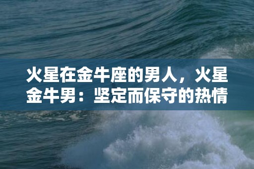 火星在金牛座的男人，火星金牛男：坚定而保守的热情力量？