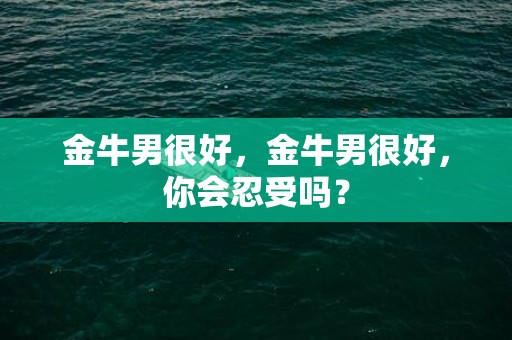 金牛男很好，金牛男很好，你会忍受吗？