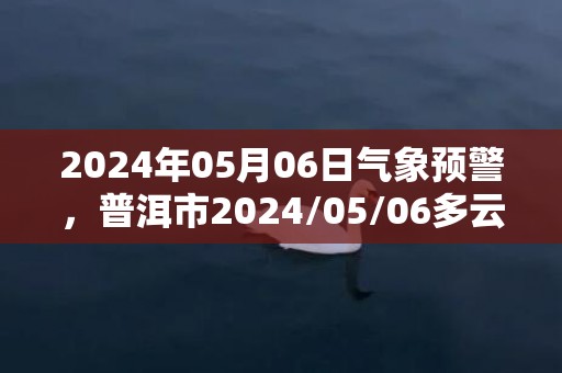 2024年05月06日气象预警，普洱市2024/05/06多云转阴最高温度31度