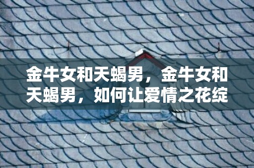 金牛女和天蝎男，金牛女和天蝎男，如何让爱情之花绽放？