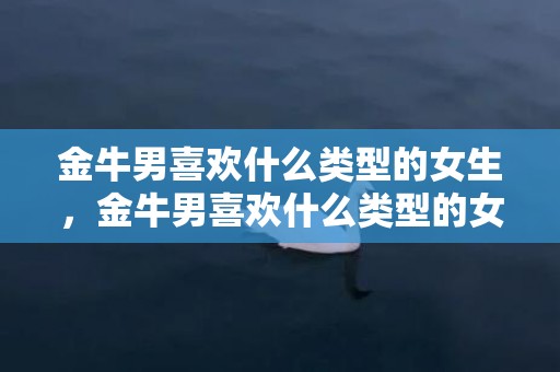 金牛男喜欢什么类型的女生，金牛男喜欢什么类型的女生？求揭秘！
