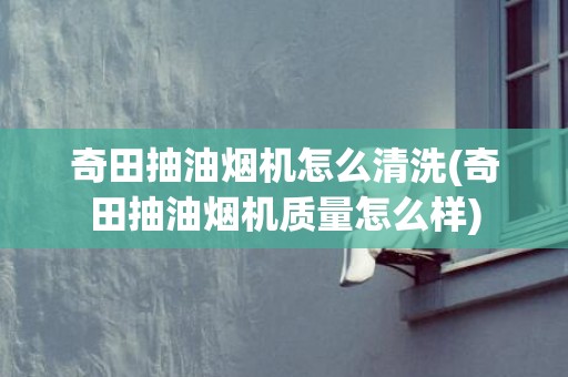 奇田抽油烟机怎么清洗(奇田抽油烟机质量怎么样)