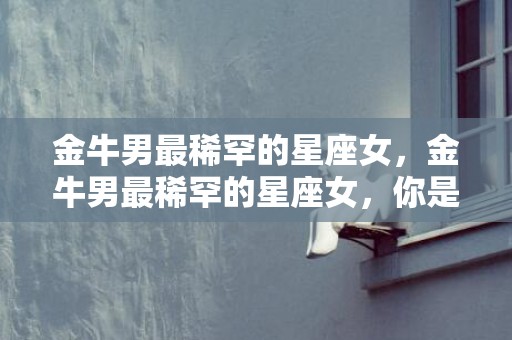 金牛男最稀罕的星座女，金牛男最稀罕的星座女，你是哪个？