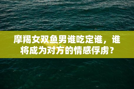 摩羯女双鱼男谁吃定谁，谁将成为对方的情感俘虏？