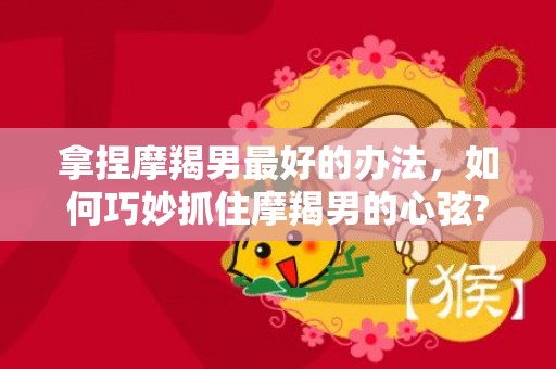拿捏摩羯男最好的办法，如何巧妙抓住摩羯男的心弦?