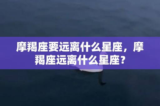 摩羯座要远离什么星座，摩羯座远离什么星座？