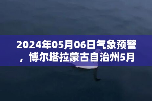 2024年05月06日气象预警，博尔塔拉蒙古自治州5月6日周一小雨转中雨最高温度31度