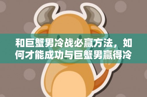 和巨蟹男冷战必赢方法，如何才能成功与巨蟹男赢得冷战？
