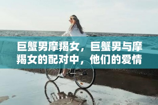 巨蟹男摩羯女，巨蟹男与摩羯女的配对中，他们的爱情是否能够成功？