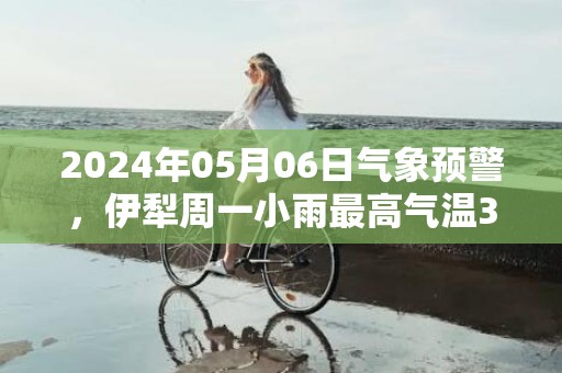 2024年05月06日气象预警，伊犁周一小雨最高气温31度