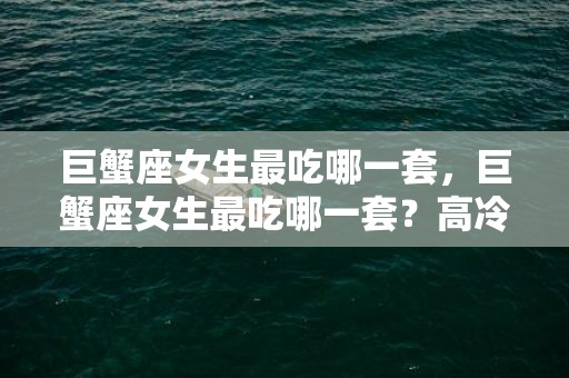 巨蟹座女生最吃哪一套，巨蟹座女生最吃哪一套？高冷女还是可爱女？