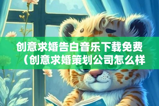 创意求婚告白音乐下载免费（创意求婚策划公司怎么样）