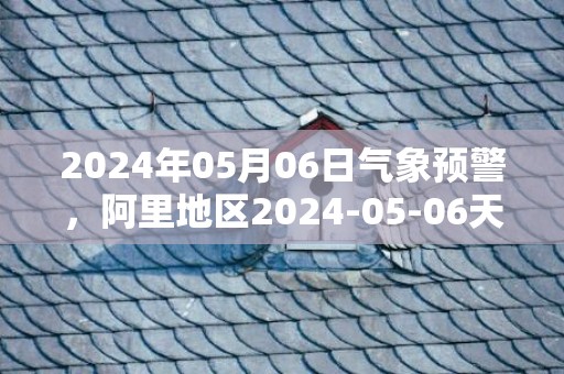 2024年05月06日气象预警，阿里地区2024-05-06天气预报 大部多云