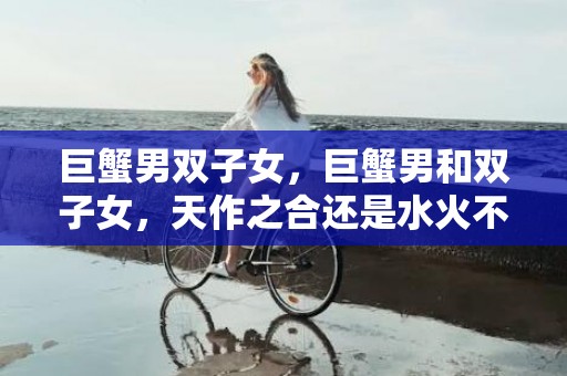 巨蟹男双子女，巨蟹男和双子女，天作之合还是水火不容？