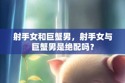 射手女和巨蟹男，射手女与巨蟹男是绝配吗？