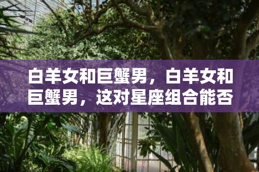 白羊女和巨蟹男，白羊女和巨蟹男，这对星座组合能否朝着幸福迈进？