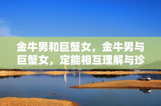 金牛男和巨蟹女，金牛男与巨蟹女，定能相互理解与珍惜吗？